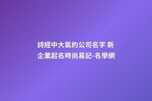詩經中大氣的公司名字 新企業起名時尚易記-名學網